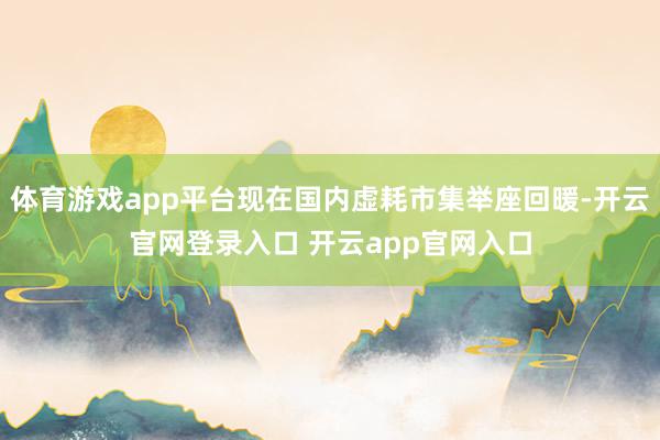 体育游戏app平台现在国内虚耗市集举座回暖-开云官网登录入口 开云app官网入口