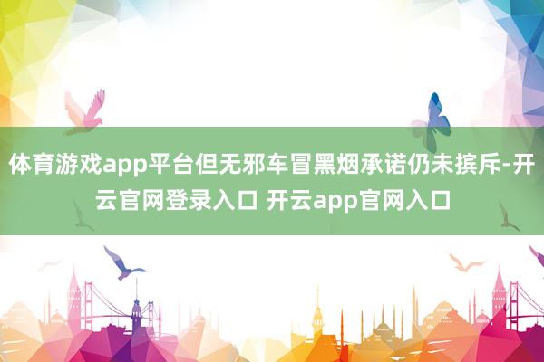 体育游戏app平台但无邪车冒黑烟承诺仍未摈斥-开云官网登录入口 开云app官网入口