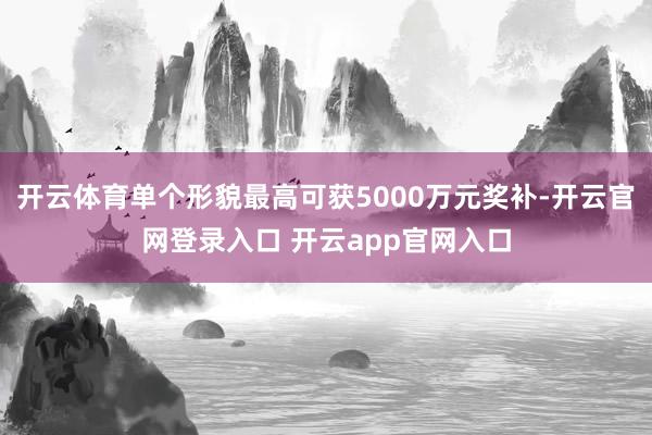 开云体育单个形貌最高可获5000万元奖补-开云官网登录入口 开云app官网入口