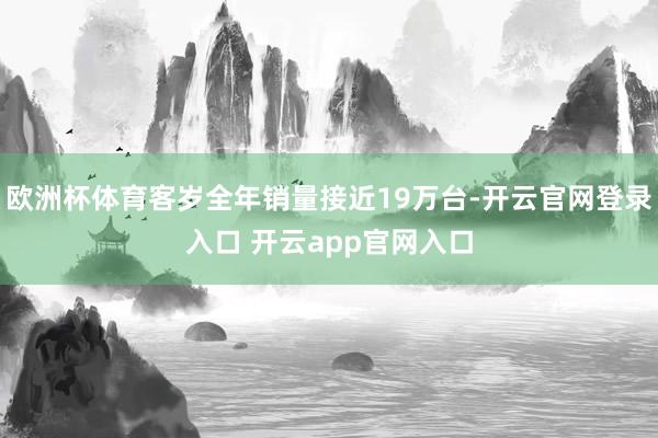 欧洲杯体育客岁全年销量接近19万台-开云官网登录入口 开云app官网入口