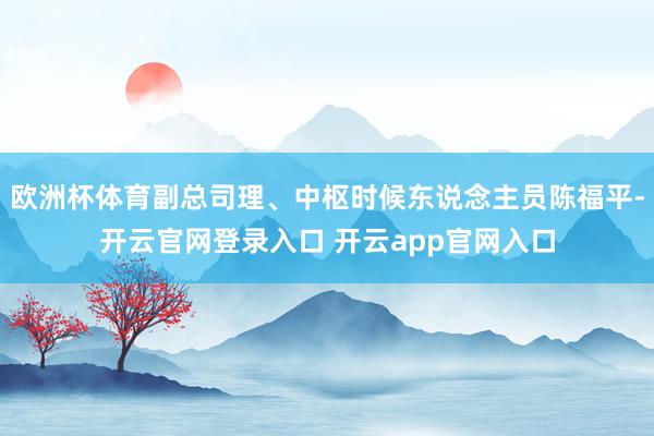 欧洲杯体育副总司理、中枢时候东说念主员陈福平-开云官网登录入口 开云app官网入口