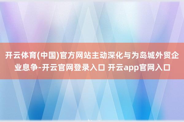开云体育(中国)官方网站主动深化与为岛城外贸企业息争-开云官网登录入口 开云app官网入口