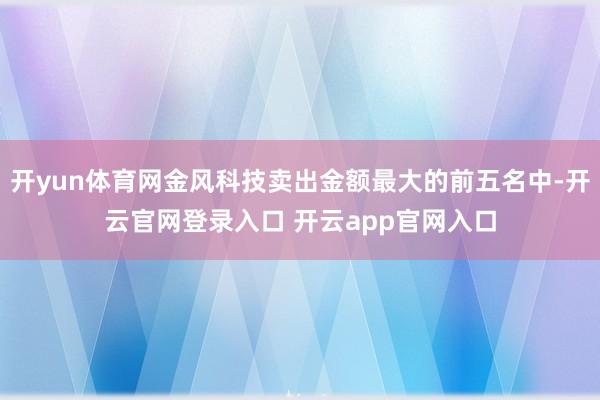 开yun体育网金风科技卖出金额最大的前五名中-开云官网登录入口 开云app官网入口