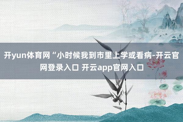 开yun体育网“小时候我到市里上学或看病-开云官网登录入口 开云app官网入口