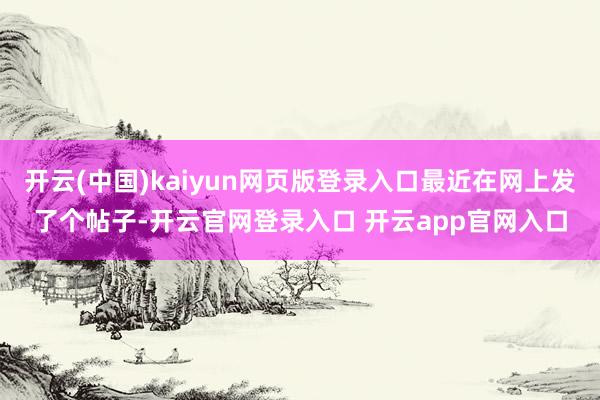 开云(中国)kaiyun网页版登录入口最近在网上发了个帖子-开云官网登录入口 开云app官网入口