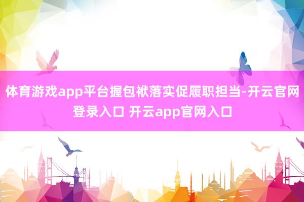 体育游戏app平台握包袱落实促履职担当-开云官网登录入口 开云app官网入口