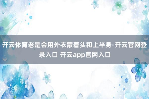 开云体育老是会用外衣蒙着头和上半身-开云官网登录入口 开云app官网入口