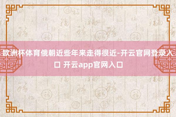 欧洲杯体育俄朝近些年来走得很近-开云官网登录入口 开云app官网入口