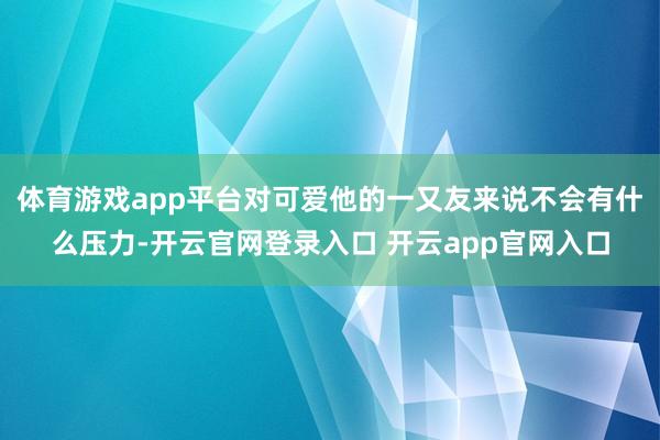 体育游戏app平台对可爱他的一又友来说不会有什么压力-开云官网登录入口 开云app官网入口