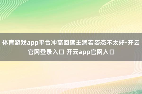 体育游戏app平台冲高回落主淌若姿态不太好-开云官网登录入口 开云app官网入口
