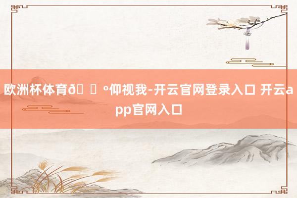 欧洲杯体育🌺仰视我-开云官网登录入口 开云app官网入口