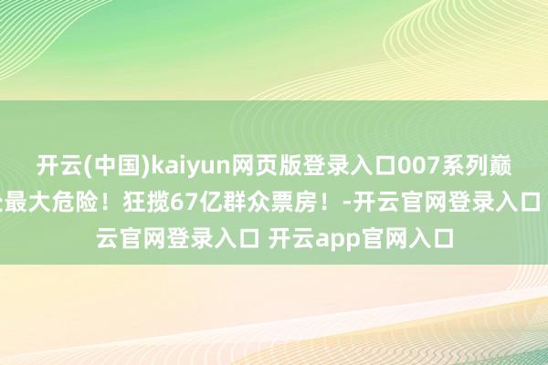 开云(中国)kaiyun网页版登录入口007系列巅峰之作，军情六处最大危险！狂揽67亿群众票房！-开云官网登录入口 开云app官网入口