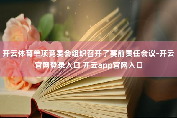 开云体育单项竞委会组织召开了赛前责任会议-开云官网登录入口 开云app官网入口
