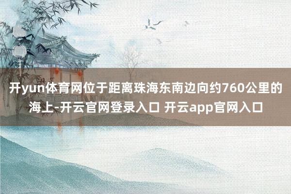 开yun体育网位于距离珠海东南边向约760公里的海上-开云官网登录入口 开云app官网入口
