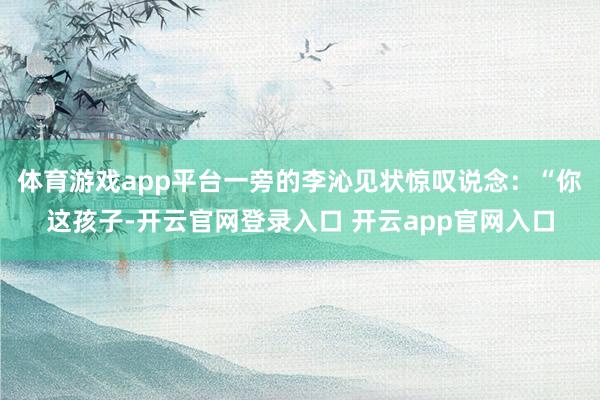 体育游戏app平台一旁的李沁见状惊叹说念：“你这孩子-开云官网登录入口 开云app官网入口