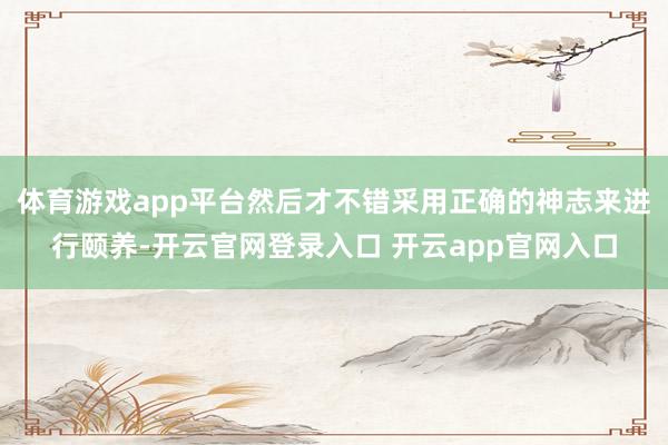 体育游戏app平台然后才不错采用正确的神志来进行颐养-开云官网登录入口 开云app官网入口