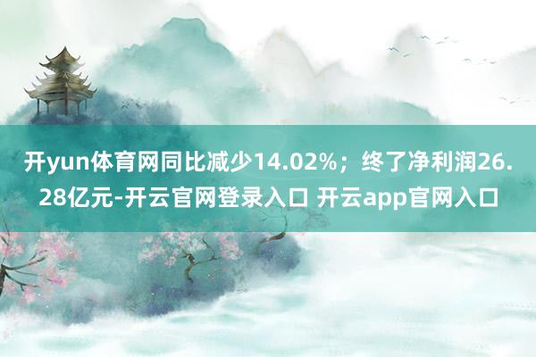 开yun体育网同比减少14.02%；终了净利润26.28亿元-开云官网登录入口 开云app官网入口