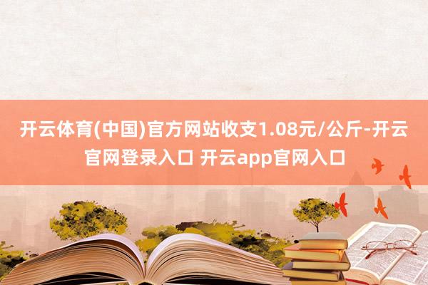 开云体育(中国)官方网站收支1.08元/公斤-开云官网登录入口 开云app官网入口