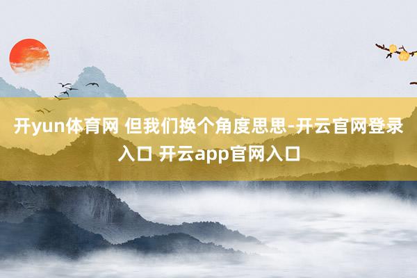 开yun体育网 但我们换个角度思思-开云官网登录入口 开云app官网入口