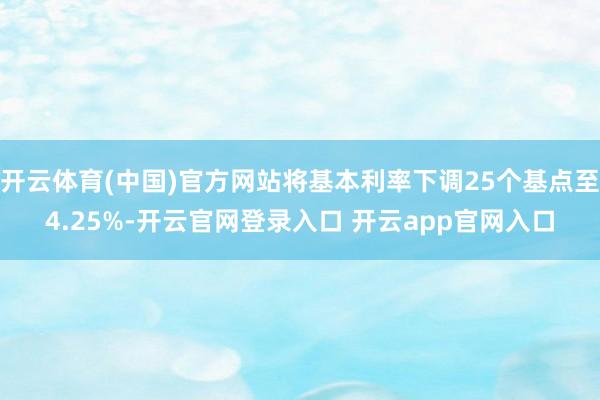 开云体育(中国)官方网站将基本利率下调25个基点至4.25%-开云官网登录入口 开云app官网入口