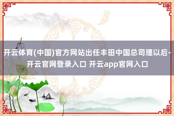 开云体育(中国)官方网站出任丰田中国总司理以后-开云官网登录入口 开云app官网入口