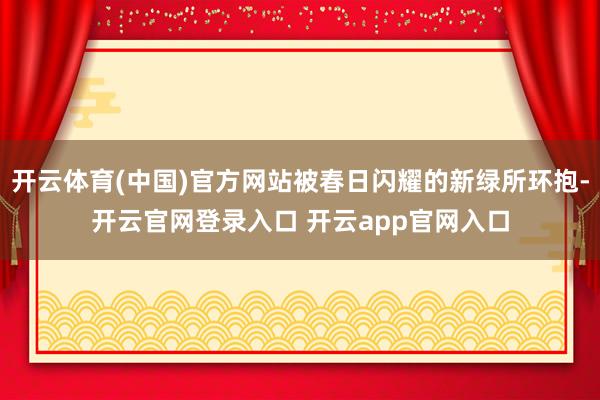 开云体育(中国)官方网站被春日闪耀的新绿所环抱-开云官网登录入口 开云app官网入口