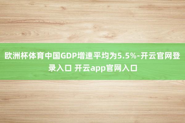 欧洲杯体育中国GDP增速平均为5.5%-开云官网登录入口 开云app官网入口