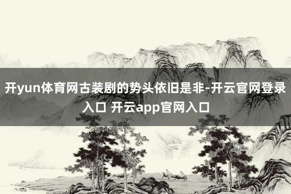 开yun体育网古装剧的势头依旧是非-开云官网登录入口 开云app官网入口