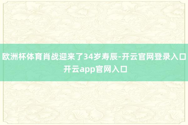 欧洲杯体育肖战迎来了34岁寿辰-开云官网登录入口 开云app官网入口