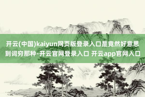 开云(中国)kaiyun网页版登录入口是竟然好意思到词穷那种-开云官网登录入口 开云app官网入口