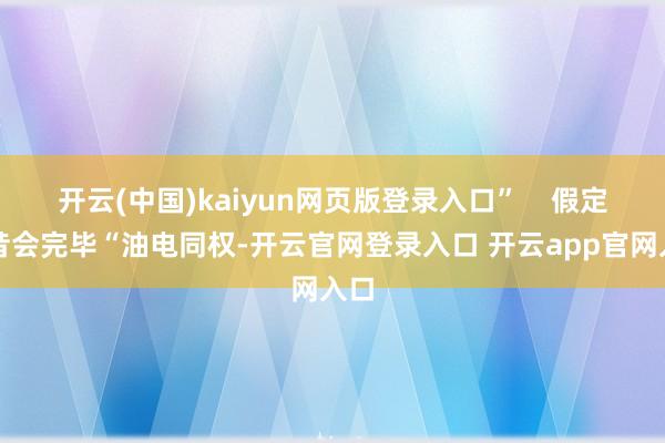 开云(中国)kaiyun网页版登录入口”    假定曩昔会完毕“油电同权-开云官网登录入口 开云app官网入口