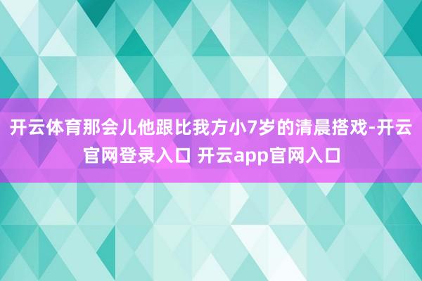 开云体育那会儿他跟比我方小7岁的清晨搭戏-开云官网登录入口 开云app官网入口