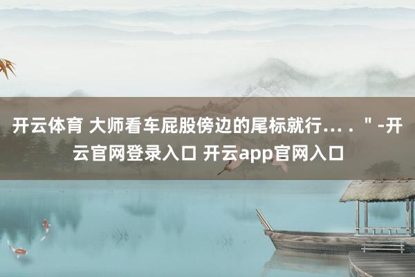 开云体育 大师看车屁股傍边的尾标就行… . "-开云官网登录入口 开云app官网入口