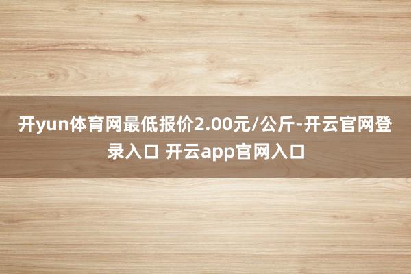 开yun体育网最低报价2.00元/公斤-开云官网登录入口 开云app官网入口