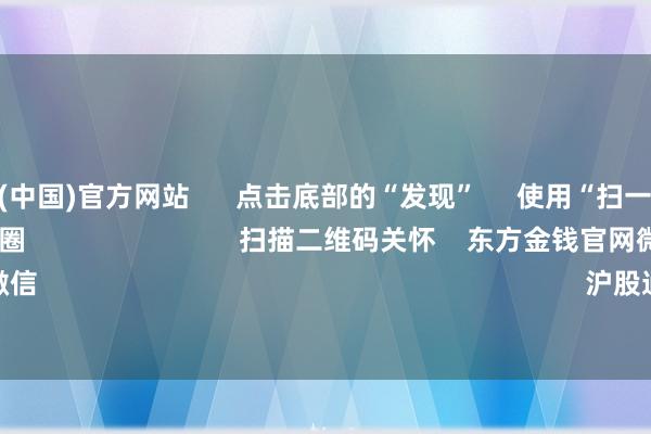 开云体育(中国)官方网站 点击底部的“发现” 使用“扫一扫” 即可将网页共享至一又友圈 扫描二维码关怀 东方金钱官网微信 沪股通 深股通