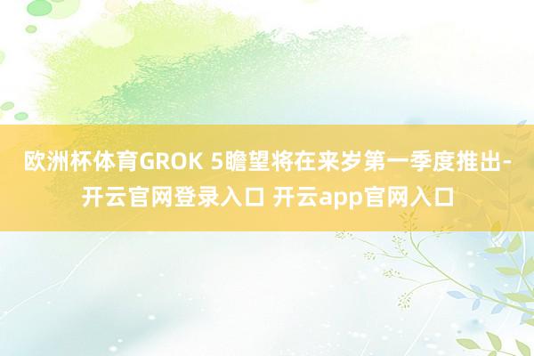 欧洲杯体育GROK 5瞻望将在来岁第一季度推出-开云官网登录入口 开云app官网入口