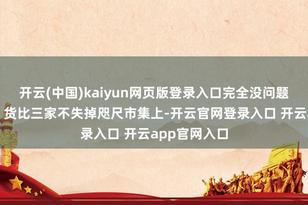 开云(中国)kaiyun网页版登录入口完全没问题!市集行情:货比三家不失掉咫尺市集上-开云官网登录入口 开云app官网入口