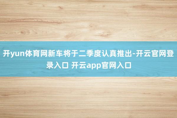 开yun体育网新车将于二季度认真推出-开云官网登录入口 开云app官网入口