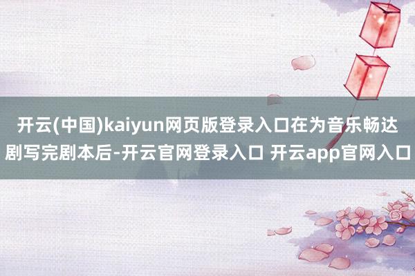 开云(中国)kaiyun网页版登录入口在为音乐畅达剧写完剧本后-开云官网登录入口 开云app官网入口