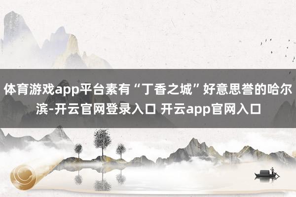 体育游戏app平台素有“丁香之城”好意思誉的哈尔滨-开云官网登录入口 开云app官网入口