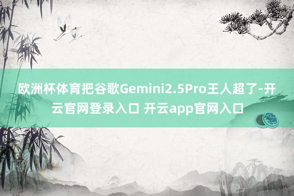 欧洲杯体育把谷歌Gemini2.5Pro王人超了-开云官网登录入口 开云app官网入口