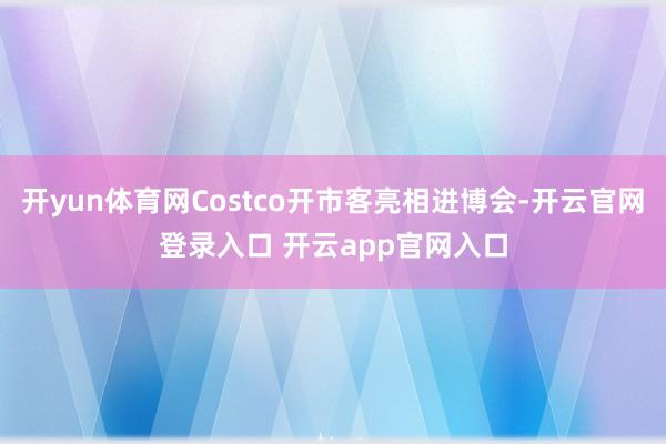 开yun体育网Costco开市客亮相进博会-开云官网登录入口 开云app官网入口