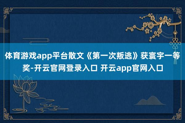 体育游戏app平台散文《第一次叛逃》获寰宇一等奖-开云官网登录入口 开云app官网入口