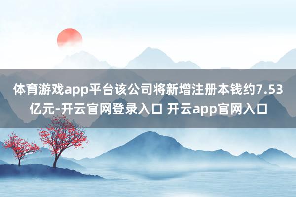 体育游戏app平台该公司将新增注册本钱约7.53亿元-开云官网登录入口 开云app官网入口