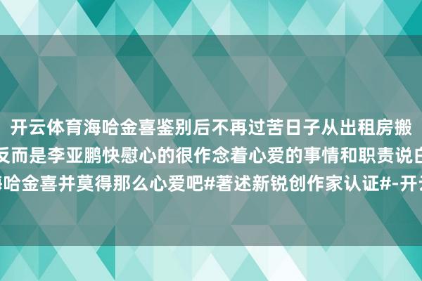 开云体育海哈金喜鉴别后不再过苦日子从出租房搬进北京别墅解放挑脚本反而是李亚鹏快慰心的很作念着心爱的事情和职责说白了对海哈金喜并莫得那么心爱吧#著述新锐创作家认证#-开云官网登录入口 开云app官网入口