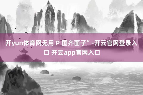 开yun体育网无用 P 图齐面子”-开云官网登录入口 开云app官网入口