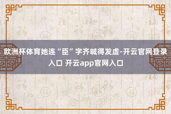 欧洲杯体育她连“臣”字齐喊得发虚-开云官网登录入口 开云app官网入口