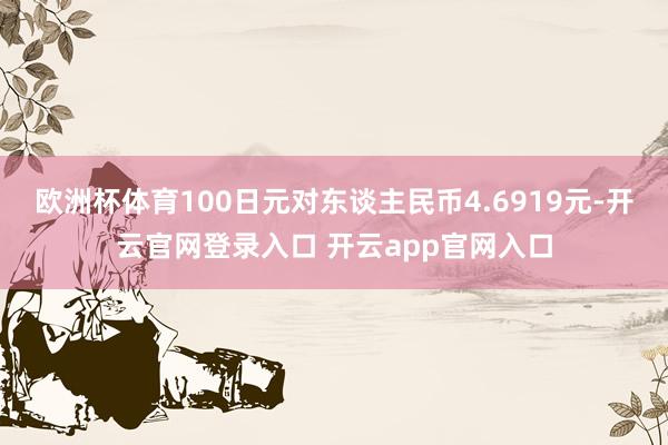 欧洲杯体育100日元对东谈主民币4.6919元-开云官网登录入口 开云app官网入口