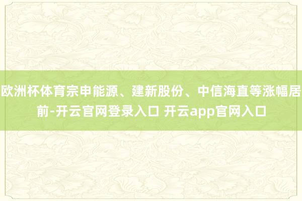 欧洲杯体育宗申能源、建新股份、中信海直等涨幅居前-开云官网登录入口 开云app官网入口