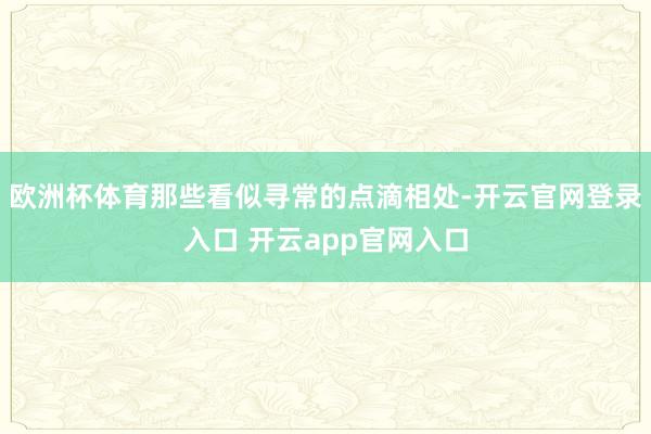 欧洲杯体育那些看似寻常的点滴相处-开云官网登录入口 开云app官网入口